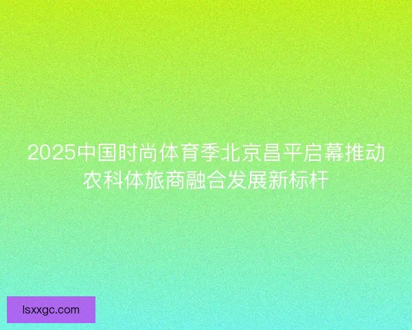 2025中国时尚体育季北京昌平启幕推动农科体旅商融合发展新标杆