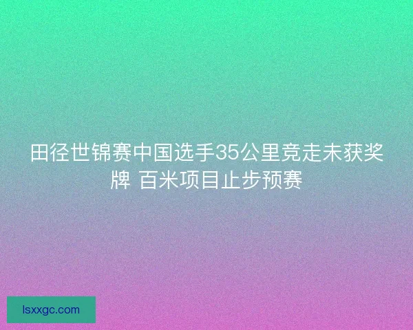 田径世锦赛中国选手35公里竞走未获奖牌 百米项目止步预赛