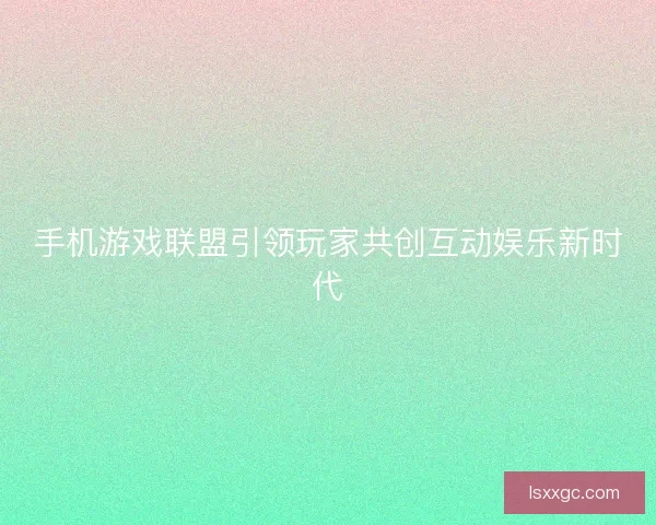 手机游戏联盟引领玩家共创互动娱乐新时代 手机游戏联盟引领玩家共创互动娱乐新时代
