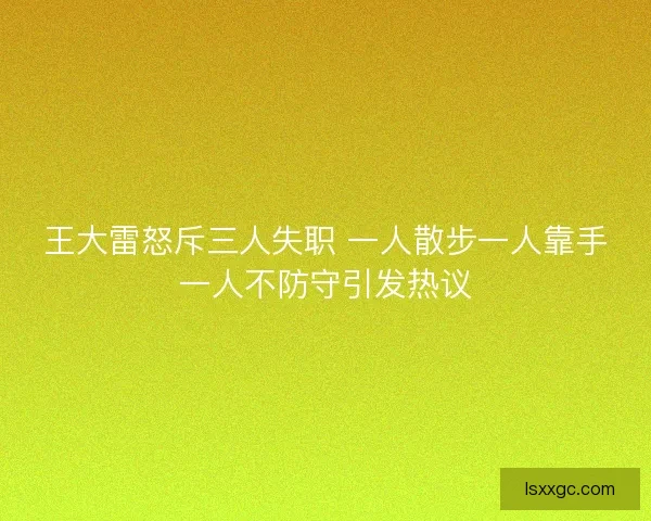 王大雷怒斥三人失职 一人散步一人靠手一人不防守引发热议 王大雷怒斥三人失职 一人散步一人靠手一人不防守引发热议