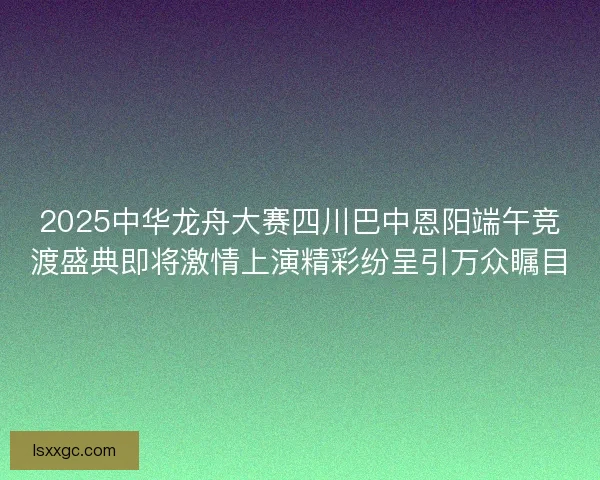 2025中华龙舟大赛四川巴中恩阳端午竞渡盛典即将激情上演精彩纷呈引万众瞩目 2025中华龙舟大赛四川巴中恩阳端午竞渡盛典即将激情上演精彩纷呈引万众瞩目
