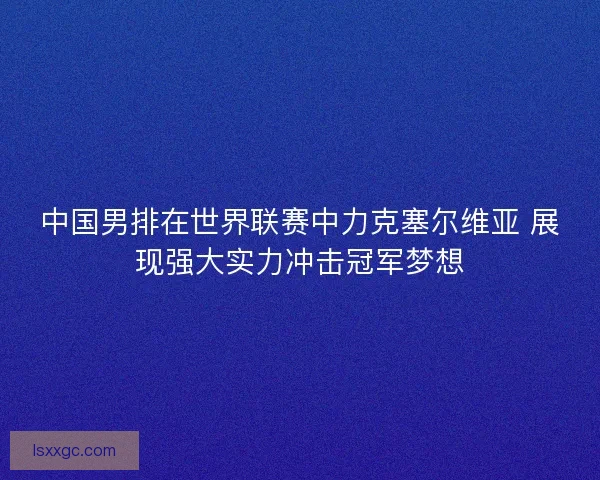 中国男排在世界联赛中力克塞尔维亚 展现强大实力冲击冠军梦想