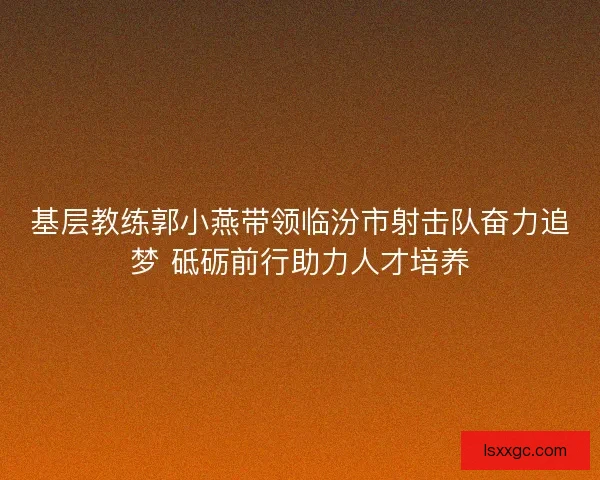 基层教练郭小燕带领临汾市射击队奋力追梦 砥砺前行助力人才培养