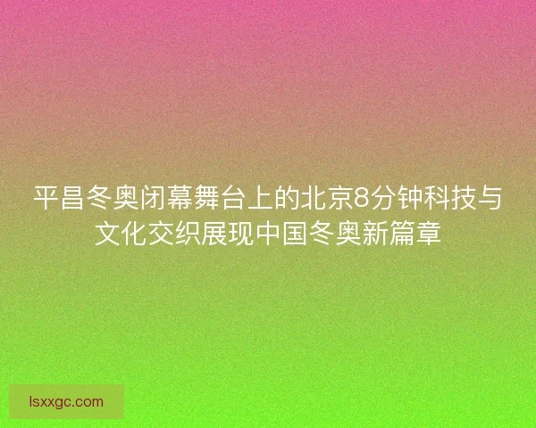 平昌冬奥闭幕舞台上的北京8分钟科技与文化交织展现中国冬奥新篇章