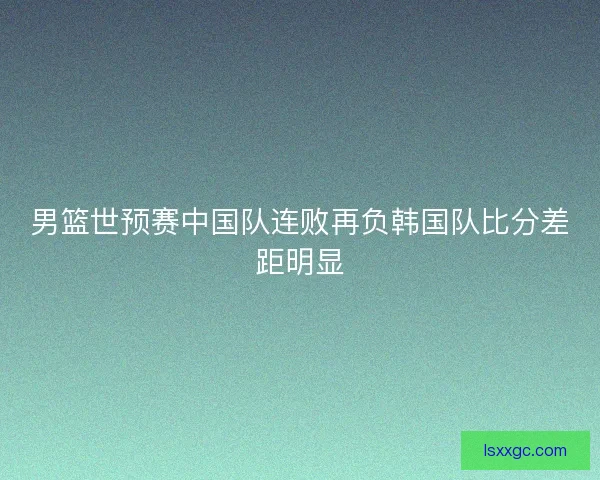 男篮世预赛中国队连败再负韩国队比分差距明显 男篮世预赛中国队连败再负韩国队比分差距明显