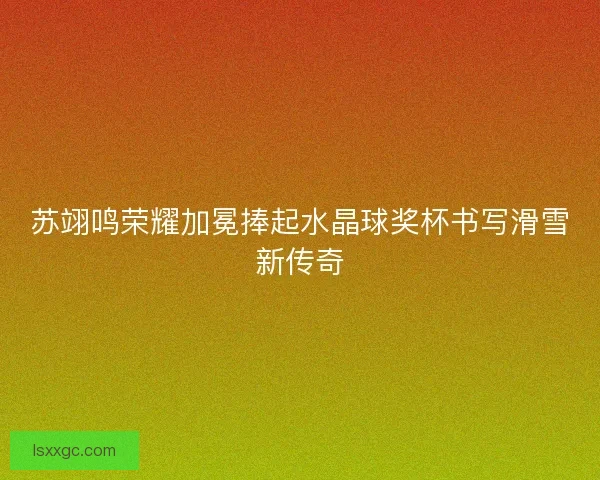 苏翊鸣荣耀加冕捧起水晶球奖杯书写滑雪新传奇