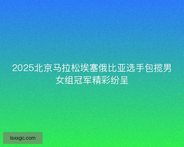 2025北京马拉松埃塞俄比亚选手包揽男女组冠军精彩纷呈