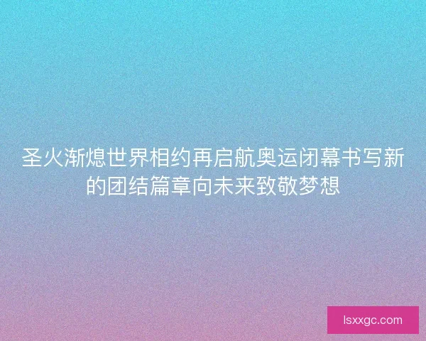 圣火渐熄世界相约再启航奥运闭幕书写新的团结篇章向未来致敬梦想