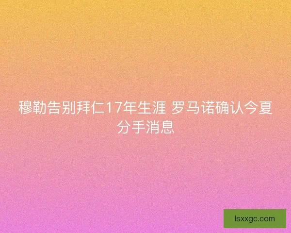 穆勒告别拜仁17年生涯 罗马诺确认今夏分手消息