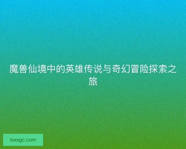 魔兽仙境中的英雄传说与奇幻冒险探索之旅 魔兽仙境中的英雄传说与奇幻冒险探索之旅
