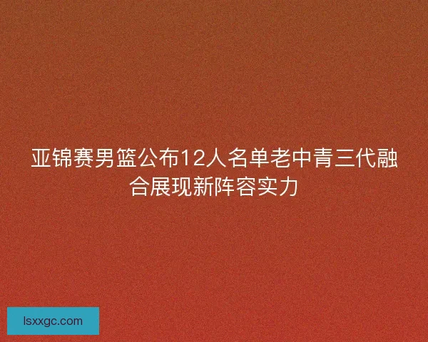 亚锦赛男篮公布12人名单老中青三代融合展现新阵容实力 亚锦赛男篮公布12人名单老中青三代融合展现新阵容实力