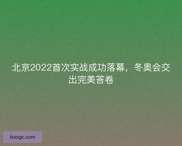 北京2022首次实战成功落幕,冬奥会交出完美答卷 北京2022首次实战成功落幕,冬奥会交出完美答卷