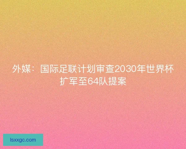 外媒：国际足联计划审查2030年世界杯扩军至64队提案