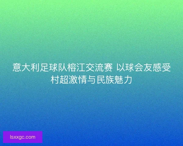意大利足球队榕江交流赛 以球会友感受村超激情与民族魅力 意大利足球队榕江交流赛 以球会友感受村超激情与民族魅力