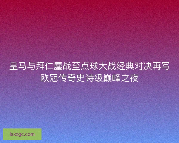 皇马与拜仁鏖战至点球大战经典对决再写欧冠传奇史诗级巅峰之夜 皇马与拜仁鏖战至点球大战经典对决再写欧冠传奇史诗级巅峰之夜