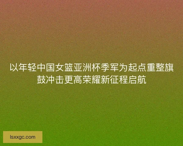 以年轻中国女篮亚洲杯季军为起点重整旗鼓冲击更高荣耀新征程启航 以年轻中国女篮亚洲杯季军为起点重整旗鼓冲击更高荣耀新征程启航