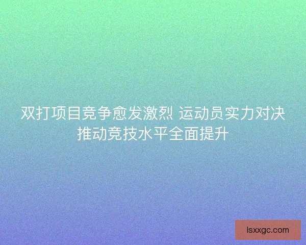 双打项目竞争愈发激烈 运动员实力对决推动竞技水平全面提升 双打项目竞争愈发激烈 运动员实力对决推动竞技水平全面提升