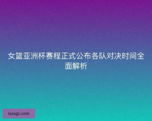 女篮亚洲杯赛程正式公布各队对决时间全面解析