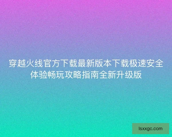 穿越火线官方下载最新版本下载极速安全体验畅玩攻略指南全新升级版