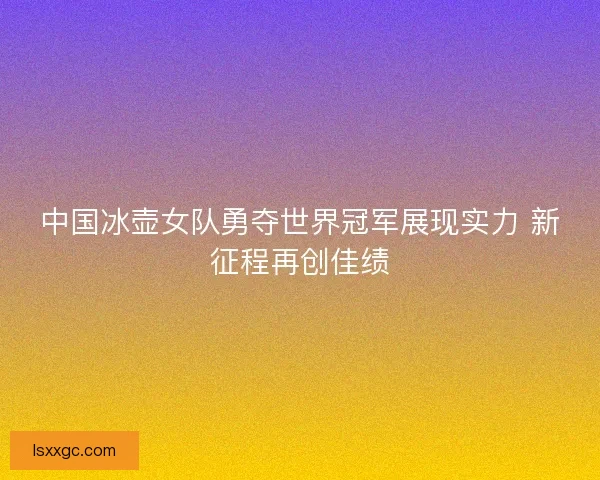 中国冰壶女队勇夺世界冠军展现实力 新征程再创佳绩