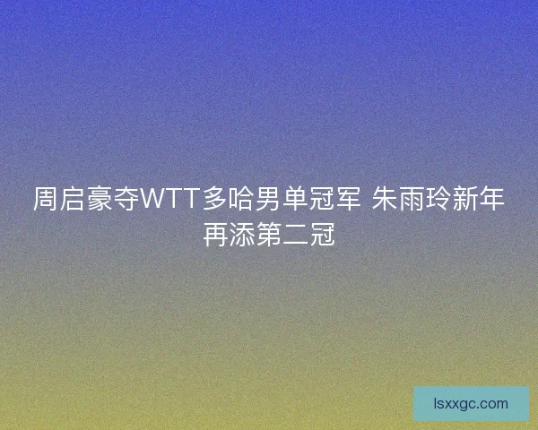 周启豪夺WTT多哈男单冠军 朱雨玲新年再添第二冠
