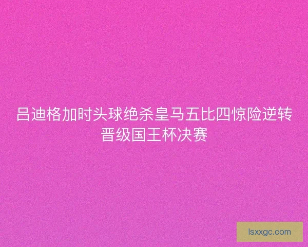 吕迪格加时头球绝杀皇马五比四惊险逆转晋级国王杯决赛 吕迪格加时头球绝杀皇马五比四惊险逆转晋级国王杯决赛