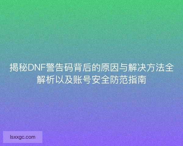 揭秘DNF警告码背后的原因与解决方法全解析以及账号安全防范指南