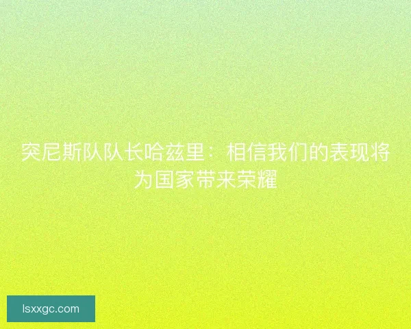 突尼斯队队长哈兹里：相信我们的表现将为国家带来荣耀