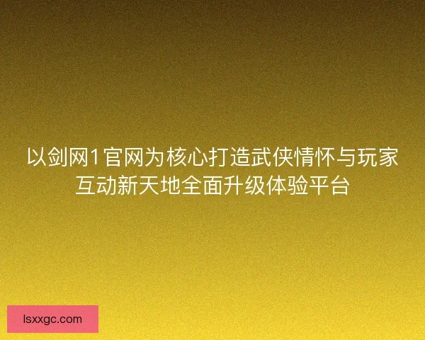 以剑网1官网为核心打造武侠情怀与玩家互动新天地全面升级体验平台