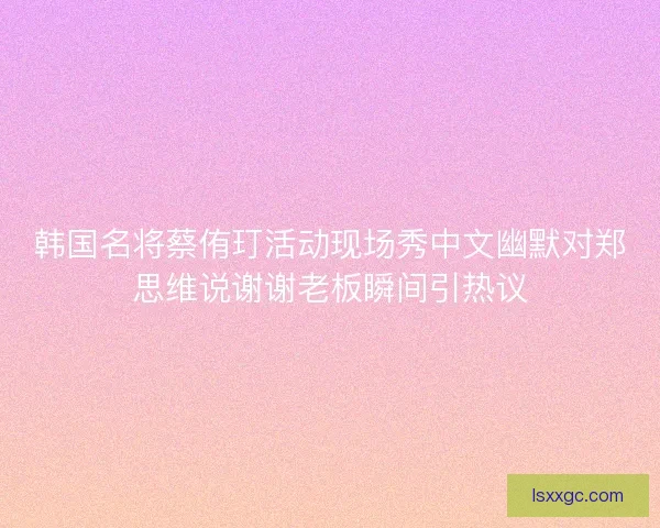 韩国名将蔡侑玎活动现场秀中文幽默对郑思维说谢谢老板瞬间引热议 韩国名将蔡侑玎活动现场秀中文幽默对郑思维说谢谢老板瞬间引热议