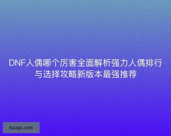 DNF人偶哪个厉害全面解析强力人偶排行与选择攻略新版本最强推荐 DNF人偶哪个厉害全面解析强力人偶排行与选择攻略新版本最强推荐