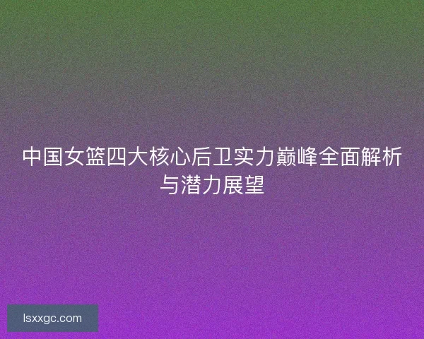 中国女篮四大核心后卫实力巅峰全面解析与潜力展望 中国女篮四大核心后卫实力巅峰全面解析与潜力展望