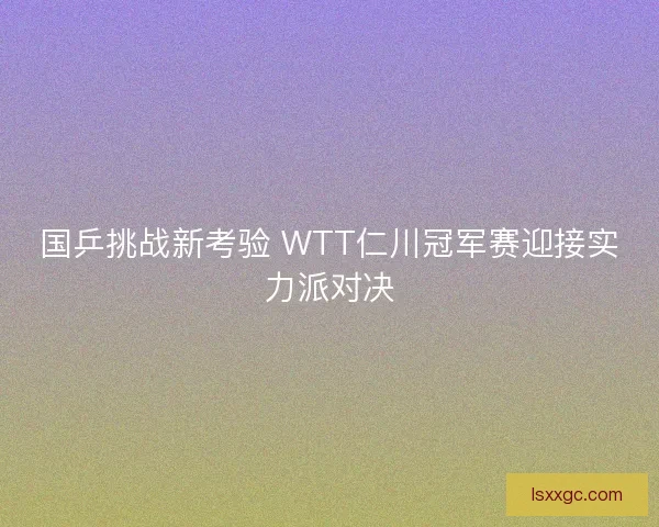 国乒挑战新考验 WTT仁川冠军赛迎接实力派对决 国乒挑战新考验 WTT仁川冠军赛迎接实力派对决